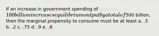 If an increase in government spending of 100 billion increases equilibrium output by a total of500 billion, then the marginal propensity to consume must be at least a. .5 b. .2 c. .75 d. .9 e. .8