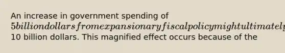 An increase in government spending of 5 billion dollars from expansionary fiscal policy might ultimately produce an increase in real GDP of10 billion dollars. This magnified effect occurs because of the