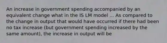 An increase in government spending accompanied by an equivalent change what in the IS LM model ... As compared to the change in output that would have occurred if there had been no tax increase​ (but government spending increased by the same​ amount), the increase in output will be