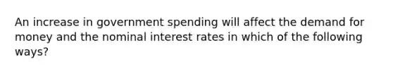 An increase in government spending will affect the demand for money and the nominal interest rates in which of the following ways?