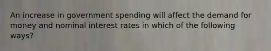 An increase in government spending will affect the demand for money and nominal interest rates in which of the following ways?