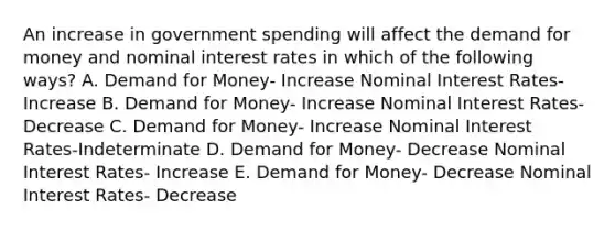 An increase in government spending will affect the demand for money and nominal interest rates in which of the following ways? A. Demand for Money- Increase Nominal Interest Rates- Increase B. Demand for Money- Increase Nominal Interest Rates- Decrease C. Demand for Money- Increase Nominal Interest Rates-Indeterminate D. Demand for Money- Decrease Nominal Interest Rates- Increase E. Demand for Money- Decrease Nominal Interest Rates- Decrease