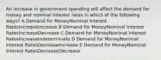 An increase in government spending will affect the demand for money and nominal interest rates in which of the following ways? A Demand for MoneyNominal Interest RatesIncreaseIncrease B Demand for MoneyNominal Interest RatesIncreaseDecrease C Demand for MoneyNominal Interest RatesIncreaseIndeterminate D Demand for MoneyNominal Interest RatesDecreaseIncrease E Demand for MoneyNominal Interest RatesDecreaseDecrease