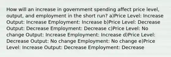 How will an increase in government spending affect price level, output, and employment in the short run? a)Price Level: Increase Output: Increase Employment: Increase b)Price Level: Decrease Output: Decrease Employment: Decrease c)Price Level: No change Output: Increase Employment: Increase d)Price Level: Decrease Output: No change Employment: No change e)Price Level: Increase Output: Decrease Employment: Decrease