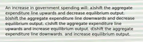 An increase in government spending will: a)shift the aggregate expenditure line upwards and decrease equilibrium output. b)shift the aggregate expenditure line downwards and decrease equilibrium output. c)shift the aggregate expenditure line upwards and increase equilibrium output. d)shift the aggregate expenditure line downwards. and increase equilibrium output.