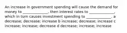 An increase in government spending will cause the demand for money to ______________, then interest rates to ______________, which in turn causes investment spending to ______________. a decrease; decrease; increase b increase; decrease; increase c increase; increase; decrease d decrease; increase; increase