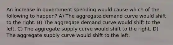 An increase in government spending would cause which of the following to happen? A) The aggregate demand curve would shift to the right. B) The aggregate demand curve would shift to the left. C) The aggregate supply curve would shift to the right. D) The aggregate supply curve would shift to the left.