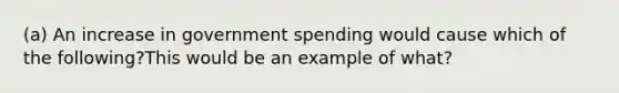 (a) An increase in government spending would cause which of the following?This would be an example of what?