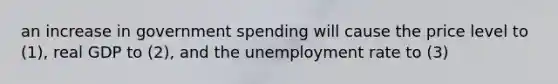 an increase in government spending will cause the price level to (1), real GDP to (2), and the unemployment rate to (3)