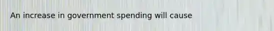 An increase in government spending will cause