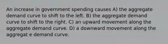 An increase in government spending causes A) the aggregate demand curve to shift to the left. B) the aggregate demand curve to shift to the right. C) an upward movement along the aggregate demand curve. D) a downward movement along the aggregat e demand curve.