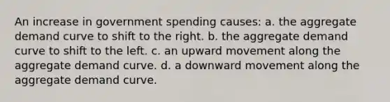 An increase in government spending causes: a. the aggregate demand curve to shift to the right. b. the aggregate demand curve to shift to the left. c. an upward movement along the aggregate demand curve. d. a downward movement along the aggregate demand curve.