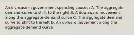 An increase in government spending causes: A. The aggregate demand curve to shift to the right B. A downward movement along the aggregate demand curve C. The aggregate demand curve to shift to the left D. An upward movement along the aggregate demand curve