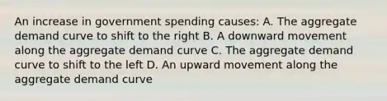 An increase in government spending causes: A. The aggregate demand curve to shift to the right B. A downward movement along the aggregate demand curve C. The aggregate demand curve to shift to the left D. An upward movement along the aggregate demand curve