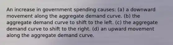 An increase in government spending causes: (a) a downward movement along the aggregate demand curve. (b) the aggregate demand curve to shift to the left. (c) the aggregate demand curve to shift to the right. (d) an upward movement along the aggregate demand curve.