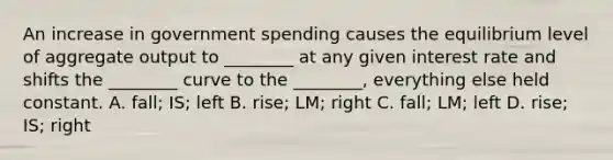 An increase in government spending causes the equilibrium level of aggregate output to​ ________ at any given interest rate and shifts the​ ________ curve to the​ ________, everything else held constant. A. ​fall; IS; left B. rise; LM; right C. fall; LM; left D. rise; IS; right