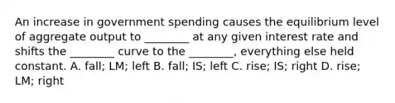 An increase in government spending causes the equilibrium level of aggregate output to​ ________ at any given interest rate and shifts the​ ________ curve to the​ ________, everything else held constant. A. ​fall; LM; left B. ​fall; IS; left C. ​rise; IS; right D. ​rise; LM; right