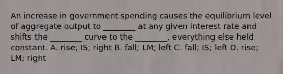 An increase in government spending causes the equilibrium level of aggregate output to​ ________ at any given interest rate and shifts the​ ________ curve to the​ ________, everything else held constant. A. ​rise; IS; right B. ​fall; LM; left C. ​fall; IS; left D. ​rise; LM; right