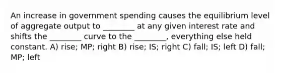 An increase in government spending causes the equilibrium level of aggregate output to ________ at any given interest rate and shifts the ________ curve to the ________, everything else held constant. A) rise; MP; right B) rise; IS; right C) fall; IS; left D) fall; MP; left