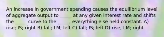 An increase in government spending causes the equilibrium level of aggregate output to _____ at any given interest rate and shifts the _____ curve to the _____, everything else held constant. A) rise; IS; right B) fall; LM; left C) fall; IS; left D) rise; LM; right