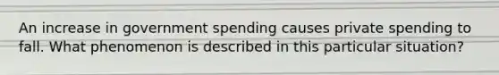 An increase in government spending causes private spending to fall. What phenomenon is described in this particular situation?