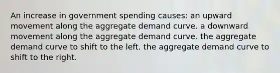 An increase in government spending causes: an upward movement along the aggregate demand curve. a downward movement along the aggregate demand curve. the aggregate demand curve to shift to the left. the aggregate demand curve to shift to the right.