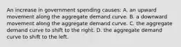 An increase in government spending causes: A. an upward movement along the aggregate demand curve. B. a downward movement along the aggregate demand curve. C. the aggregate demand curve to shift to the right. D. the aggregate demand curve to shift to the left.