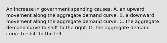 An increase in government spending causes: A. an upward movement along the aggregate demand curve. B. a downward movement along the aggregate demand curve. C. the aggregate demand curve to shift to the right. D. the aggregate demand curve to shift to the left.