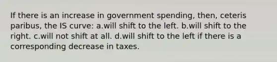 If there is an increase in government spending, then, ceteris paribus, the IS curve: a.will shift to the left. b.will shift to the right. c.will not shift at all. d.will shift to the left if there is a corresponding decrease in taxes.