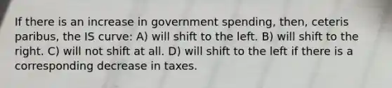 If there is an increase in government spending, then, ceteris paribus, the IS curve: A) will shift to the left. B) will shift to the right. C) will not shift at all. D) will shift to the left if there is a corresponding decrease in taxes.