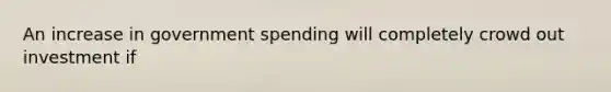 An increase in government spending will completely crowd out investment if