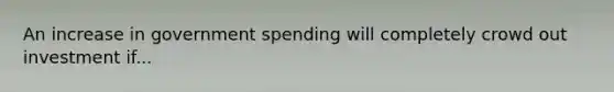 An increase in government spending will completely crowd out investment if...