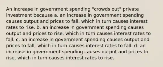 An increase in government spending "crowds out" private investment because a. an increase in government spending causes output and prices to fall, which in turn causes interest rates to rise. b. an increase in government spending causes output and prices to rise, which in turn causes interest rates to fall. c. an increase in government spending causes output and prices to fall, which in turn causes interest rates to fall. d. an increase in government spending causes output and prices to rise, which in turn causes interest rates to rise.