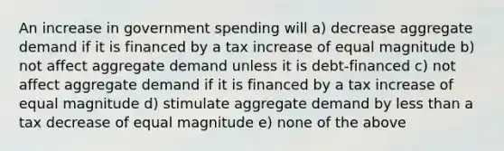 An increase in government spending will a) decrease aggregate demand if it is financed by a tax increase of equal magnitude b) not affect aggregate demand unless it is debt-financed c) not affect aggregate demand if it is financed by a tax increase of equal magnitude d) stimulate aggregate demand by less than a tax decrease of equal magnitude e) none of the above