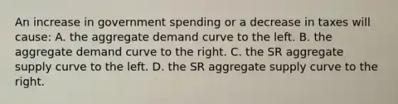 An increase in government spending or a decrease in taxes will cause: A. the aggregate demand curve to the left. B. the aggregate demand curve to the right. C. the SR aggregate supply curve to the left. D. the SR aggregate supply curve to the right.