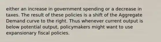 either an increase in government spending or a decrease in taxes. The result of these policies is a shift of the Aggregate Demand curve to the right. Thus whenever current output is below potential output, policymakers might want to use expansionary fiscal policies.