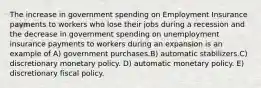 The increase in government spending on Employment Insurance payments to workers who lose their jobs during a recession and the decrease in government spending on unemployment insurance payments to workers during an expansion is an example of A) government purchases.B) automatic stabilizers.C) discretionary monetary policy. D) automatic monetary policy. E) discretionary fiscal policy.