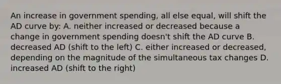 An increase in government spending, all else equal, will shift the AD curve by: A. neither increased or decreased because a change in government spending doesn't shift the AD curve B. decreased AD (shift to the left) C. either increased or decreased, depending on the magnitude of the simultaneous tax changes D. increased AD (shift to the right)