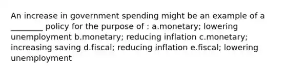 An increase in government spending might be an example of a ________ policy for the purpose of : a.monetary; lowering unemployment b.monetary; reducing inflation c.monetary; increasing saving d.fiscal; reducing inflation e.fiscal; lowering unemployment