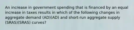 An increase in government spending that is financed by an equal increase in taxes results in which of the following changes in aggregate demand (AD)(AD) and short-run aggregate supply (SRAS)(SRAS) curves?