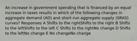 An increase in government spending that is financed by an equal increase in taxes results in which of the following changes in aggregate demand (AD) and short-run aggregate supply (SRAS) curves? Responses A Shifts to the rightShifts to the right B Shifts to the leftShifts to the left C Shifts to the rightNo change D Shifts to the leftNo change E No changeNo change