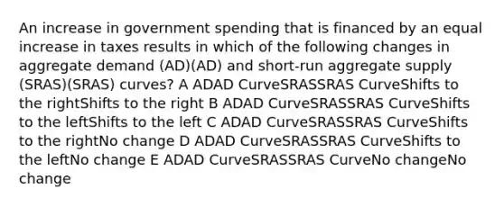 An increase in government spending that is financed by an equal increase in taxes results in which of the following changes in aggregate demand (AD)(AD) and short-run aggregate supply (SRAS)(SRAS) curves? A ADAD CurveSRASSRAS CurveShifts to the rightShifts to the right B ADAD CurveSRASSRAS CurveShifts to the leftShifts to the left C ADAD CurveSRASSRAS CurveShifts to the rightNo change D ADAD CurveSRASSRAS CurveShifts to the leftNo change E ADAD CurveSRASSRAS CurveNo changeNo change