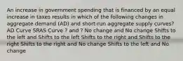 An increase in government spending that is financed by an equal increase in taxes results in which of the following changes in aggregate demand (AD) and short-run aggregate supply curves? AD Curve SRAS Curve ? and ? No change and No change Shifts to the left and Shifts to the left Shifts to the right and Shifts to the right Shifts to the right and No change Shifts to the left and No change