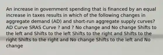 An increase in government spending that is financed by an equal increase in taxes results in which of the following changes in aggregate demand (AD) and short-run aggregate supply curves? AD Curve SRAS Curve ? and ? No change and No change Shifts to the left and Shifts to the left Shifts to the right and Shifts to the right Shifts to the right and No change Shifts to the left and No change