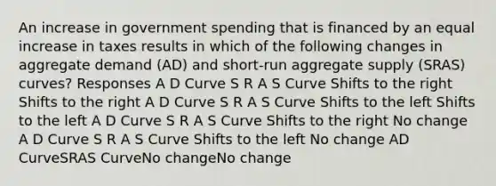 An increase in government spending that is financed by an equal increase in taxes results in which of the following changes in aggregate demand (AD) and short-run aggregate supply (SRAS) curves? Responses A D Curve S R A S Curve Shifts to the right Shifts to the right A D Curve S R A S Curve Shifts to the left Shifts to the left A D Curve S R A S Curve Shifts to the right No change A D Curve S R A S Curve Shifts to the left No change AD CurveSRAS CurveNo changeNo change