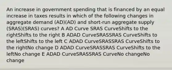 An increase in government spending that is financed by an equal increase in taxes results in which of the following changes in aggregate demand (AD)(AD) and short-run aggregate supply (SRAS)(SRAS) curves? A AD Curve SRAS CurveShifts to the rightShifts to the right B ADAD CurveSRASSRAS CurveShifts to the leftShifts to the left C ADAD CurveSRASSRAS CurveShifts to the rightNo change D ADAD CurveSRASSRAS CurveShifts to the leftNo change E ADAD CurveSRASSRAS CurveNo changeNo change