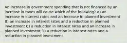 An increase in government spending that is not financed by an increase in taxes will cause which of the following? A) an increase in interest rates and an increase in planned investment B) an increase in interest rates and a reduction in planned investment C) a reduction in interest rates and an increase in planned investment D) a reduction in interest rates and a reduction in planned investment