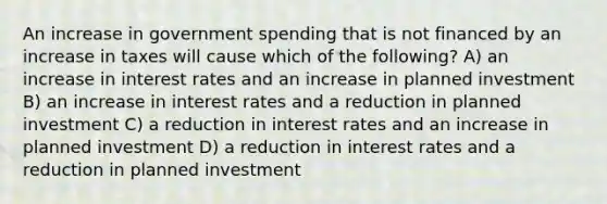 An increase in government spending that is not financed by an increase in taxes will cause which of the following? A) an increase in interest rates and an increase in planned investment B) an increase in interest rates and a reduction in planned investment C) a reduction in interest rates and an increase in planned investment D) a reduction in interest rates and a reduction in planned investment