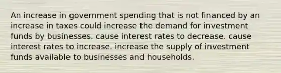 An increase in government spending that is not financed by an increase in taxes could increase the demand for investment funds by businesses. cause interest rates to decrease. cause interest rates to increase. increase the supply of investment funds available to businesses and households.