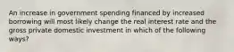 An increase in government spending financed by increased borrowing will most likely change the real interest rate and the gross private domestic investment in which of the following ways?